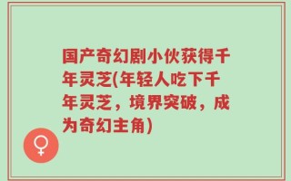 国产奇幻剧小伙获得千年灵芝(年轻人吃下千年灵芝，境界突破，成为奇幻主角)