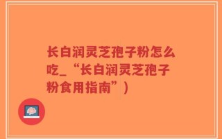长白润灵芝孢子粉怎么吃_“长白润灵芝孢子粉食用指南”)