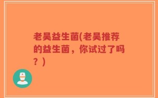 老吴益生菌(老吴推荐的益生菌，你试过了吗？)