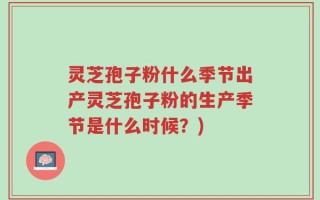 灵芝孢子粉什么季节出产灵芝孢子粉的生产季节是什么时候？)