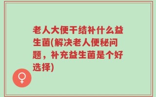 老人大便干结补什么益生菌(解决老人便秘问题，补充益生菌是个好选择)