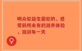 喝众驼益生菌驼奶，感受前所未有的滋养体验，滋润每一天
