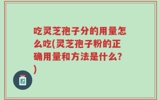吃灵芝孢子分的用量怎么吃(灵芝孢子粉的正确用量和方法是什么？)