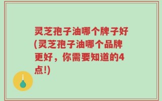 灵芝孢子油哪个牌子好(灵芝孢子油哪个品牌更好，你需要知道的4点!)