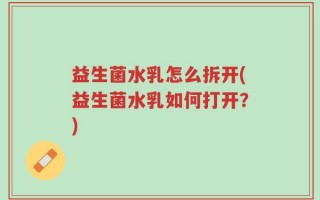 益生菌水乳怎么拆开(益生菌水乳如何打开？)