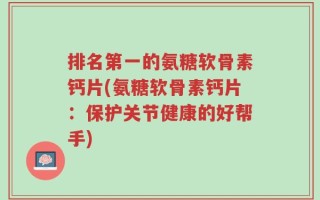 排名第一的氨糖软骨素钙片(氨糖软骨素钙片：保护关节健康的好帮手)