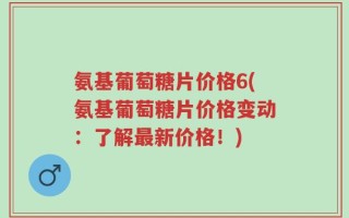 氨基葡萄糖片价格6(氨基葡萄糖片价格变动：了解最新价格！)