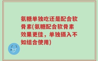 氨糖单独吃还是配合软骨素(氨糖配合软骨素效果更佳，单独摄入不如组合使用)