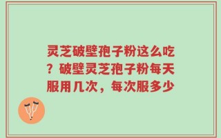 灵芝破壁孢子粉这么吃？破壁灵芝孢子粉每天服用几次，每次服多少