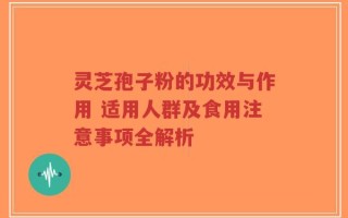 灵芝孢子粉的功效与作用 适用人群及食用注意事项全解析