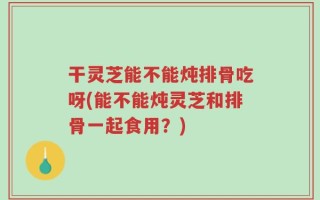干灵芝能不能炖排骨吃呀(能不能炖灵芝和排骨一起食用？)