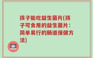 孩子能吃益生菌片(孩子可食用的益生菌片：简单易行的肠道保健方法)