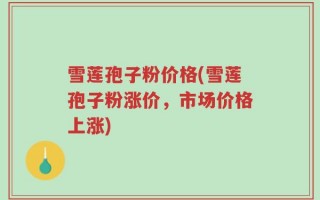 雪莲孢子粉价格(雪莲孢子粉涨价，市场价格上涨)
