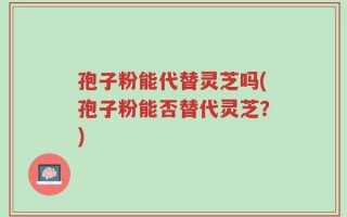 孢子粉能代替灵芝吗(孢子粉能否替代灵芝？)