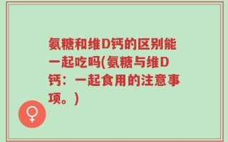 氨糖和维D钙的区别能一起吃吗(氨糖与维D钙：一起食用的注意事项。)