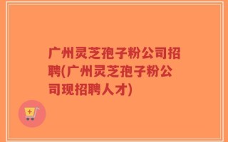 广州灵芝孢子粉公司招聘(广州灵芝孢子粉公司现招聘人才)