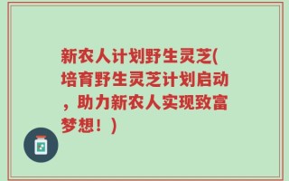 新农人计划野生灵芝(培育野生灵芝计划启动，助力新农人实现致富梦想！)