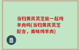 当归黄芪灵芝能一起炖羊肉吗(当归黄芪灵芝配合，美味炖羊肉)