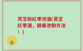 灵芝和红枣泡酒(灵芝红枣酒，健康泡制方法！)