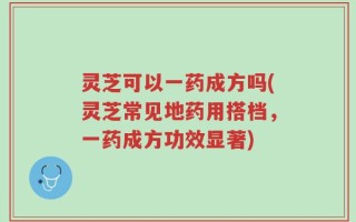灵芝可以一药成方吗(灵芝常见地药用搭档，一药成方功效显著)