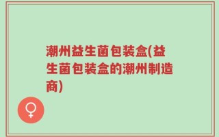 潮州益生菌包装盒(益生菌包装盒的潮州制造商)