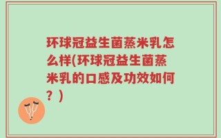 环球冠益生菌蒸米乳怎么样(环球冠益生菌蒸米乳的口感及功效如何？)