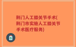 荆门人工膝关节手术(荆门市实施人工膝关节手术医疗服务)