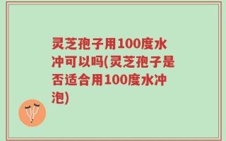 灵芝孢子用100度水冲可以吗(灵芝孢子是否适合用100度水冲泡)