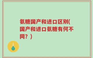 氨糖国产和进口区别(国产和进口氨糖有何不同？)