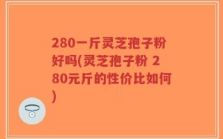 280一斤灵芝孢子粉好吗(灵芝孢子粉 280元斤的性价比如何)