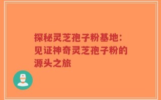 探秘灵芝孢子粉基地：见证神奇灵芝孢子粉的源头之旅