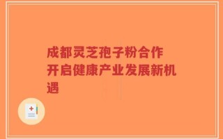 成都灵芝孢子粉合作 开启健康产业发展新机遇
