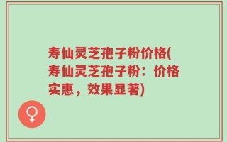 寿仙灵芝孢子粉价格(寿仙灵芝孢子粉：价格实惠，效果显著)
