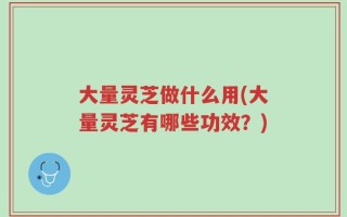 大量灵芝做什么用(大量灵芝有哪些功效？)