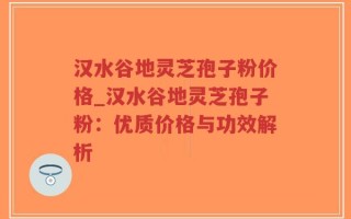 汉水谷地灵芝孢子粉价格_汉水谷地灵芝孢子粉：优质价格与功效解析