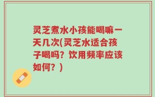 灵芝煮水小孩能喝嘛一天几次(灵芝水适合孩子喝吗？饮用频率应该如何？)