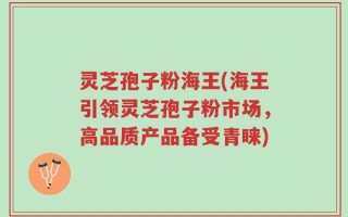 灵芝孢子粉海王(海王引领灵芝孢子粉市场，高品质产品备受青睐)