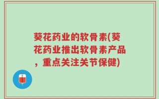 葵花药业的软骨素(葵花药业推出软骨素产品，重点关注关节保健)