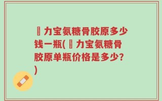 傦力宝氨糖骨胶原多少钱一瓶(傦力宝氨糖骨胶原单瓶价格是多少？)