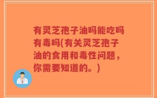 有灵芝孢子油吗能吃吗有毒吗(有关灵芝孢子油的食用和毒性问题，你需要知道的。)