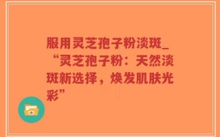 服用灵芝孢子粉淡斑_“灵芝孢子粉：天然淡斑新选择，焕发肌肤光彩”