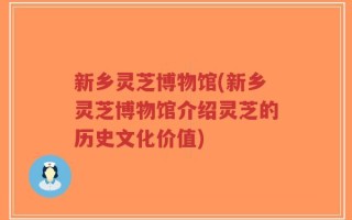新乡灵芝博物馆(新乡灵芝博物馆介绍灵芝的历史文化价值)