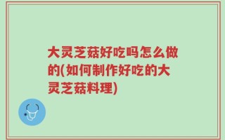 大灵芝菇好吃吗怎么做的(如何制作好吃的大灵芝菇料理)