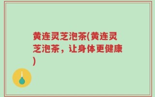 黄连灵芝泡茶(黄连灵芝泡茶，让身体更健康)