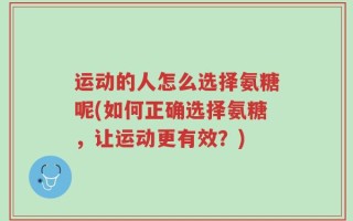 运动的人怎么选择氨糖呢(如何正确选择氨糖，让运动更有效？)