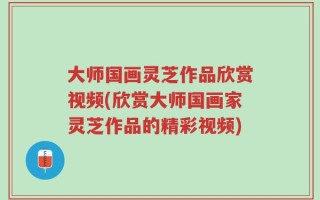 大师国画灵芝作品欣赏视频(欣赏大师国画家灵芝作品的精彩视频)