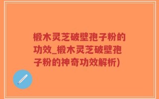 椴木灵芝破壁孢子粉的功效_椴木灵芝破壁孢子粉的神奇功效解析)