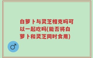 白萝卜与灵芝相克吗可以一起吃吗(能否将白萝卜和灵芝同时食用)