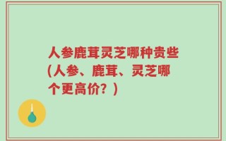 人参鹿茸灵芝哪种贵些(人参、鹿茸、灵芝哪个更高价？)