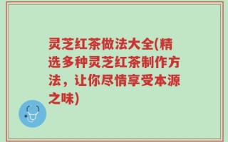 灵芝红茶做法大全(精选多种灵芝红茶制作方法，让你尽情享受本源之味)